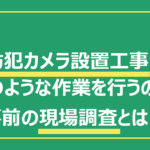 防犯カメラ設置工事はどのような作業を行うの？事前の現場調査とは？